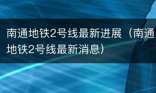 南通地铁2号线最新进展（南通地铁2号线最新消息）