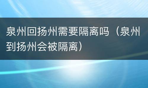 泉州回扬州需要隔离吗（泉州到扬州会被隔离）