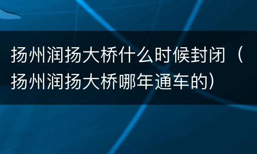 扬州润扬大桥什么时候封闭（扬州润扬大桥哪年通车的）