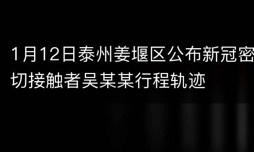 1月12日泰州姜堰区公布新冠密切接触者吴某某行程轨迹