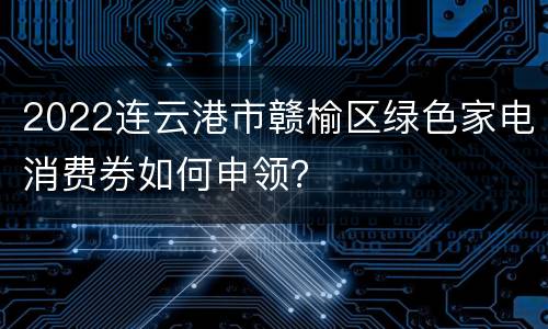 2022连云港市赣榆区绿色家电消费券如何申领？