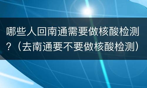 哪些人回南通需要做核酸检测?（去南通要不要做核酸检测）