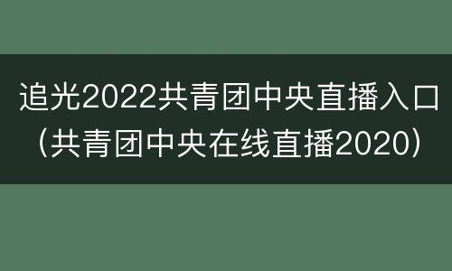 追光2022共青团中央直播入口（共青团中央在线直播2020）
