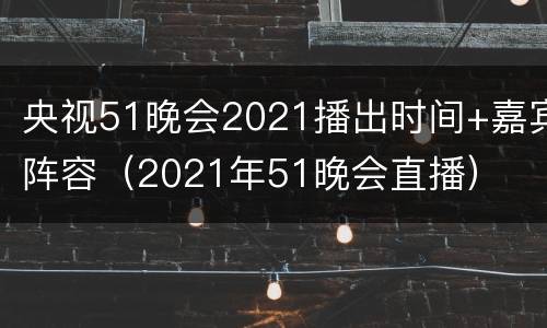 央视51晚会2021播出时间+嘉宾阵容（2021年51晚会直播）
