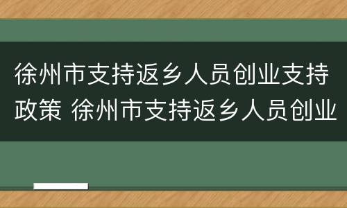 徐州市支持返乡人员创业支持政策 徐州市支持返乡人员创业实施办法