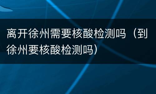离开徐州需要核酸检测吗（到徐州要核酸检测吗）