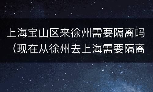 上海宝山区来徐州需要隔离吗（现在从徐州去上海需要隔离吗）