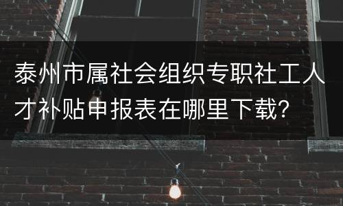 泰州市属社会组织专职社工人才补贴申报表在哪里下载？