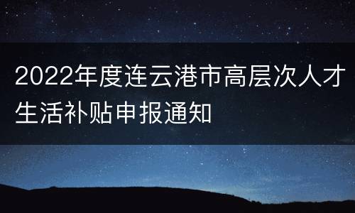 2022年度连云港市高层次人才生活补贴申报通知
