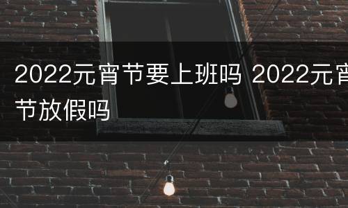 2022元宵节要上班吗 2022元宵节放假吗