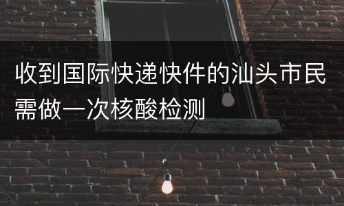 收到国际快递快件的汕头市民需做一次核酸检测