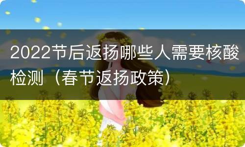 2022节后返扬哪些人需要核酸检测（春节返扬政策）