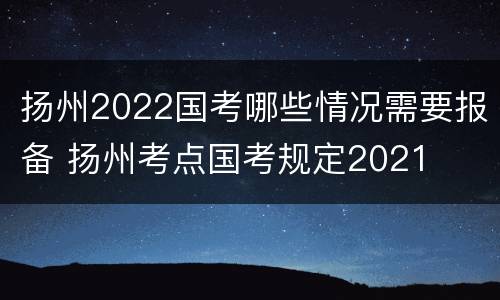 扬州2022国考哪些情况需要报备 扬州考点国考规定2021