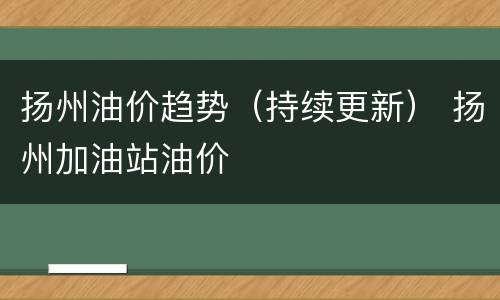 扬州油价趋势（持续更新） 扬州加油站油价