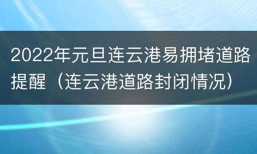 2022年元旦连云港易拥堵道路提醒（连云港道路封闭情况）