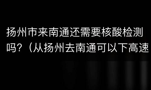 扬州市来南通还需要核酸检测吗?（从扬州去南通可以下高速吗）