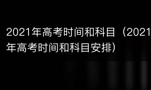 2021年高考时间和科目（2021年高考时间和科目安排）