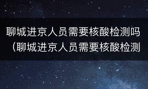 聊城进京人员需要核酸检测吗（聊城进京人员需要核酸检测吗现在）