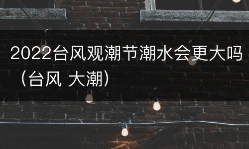 2022台风观潮节潮水会更大吗（台风 大潮）