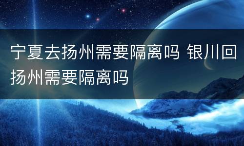 宁夏去扬州需要隔离吗 银川回扬州需要隔离吗