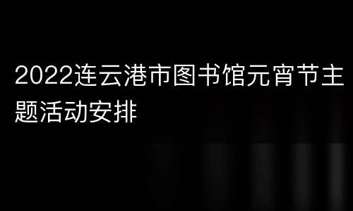 2022连云港市图书馆元宵节主题活动安排