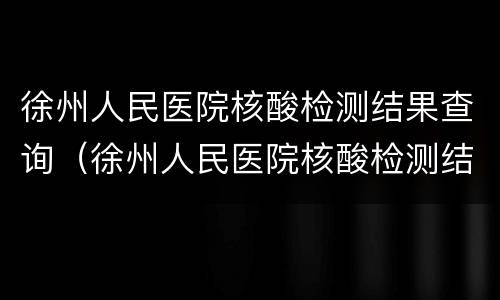 徐州人民医院核酸检测结果查询（徐州人民医院核酸检测结果查询时间）