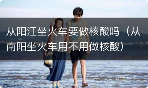 从阳江坐火车要做核酸吗（从南阳坐火车用不用做核酸）