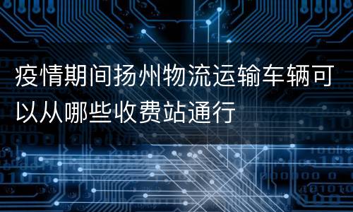 疫情期间扬州物流运输车辆可以从哪些收费站通行