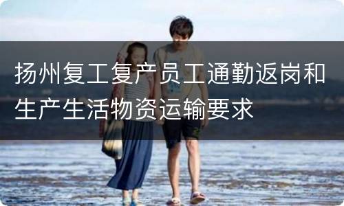 扬州复工复产员工通勤返岗和生产生活物资运输要求