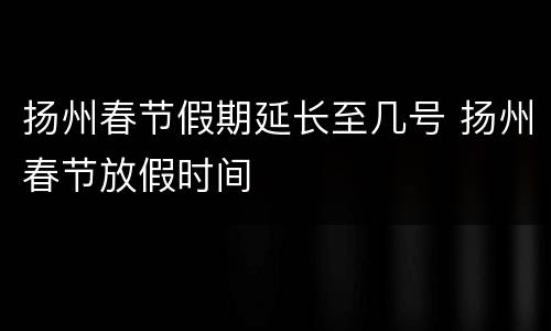 扬州春节假期延长至几号 扬州春节放假时间