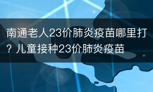 南通老人23价肺炎疫苗哪里打? 儿童接种23价肺炎疫苗
