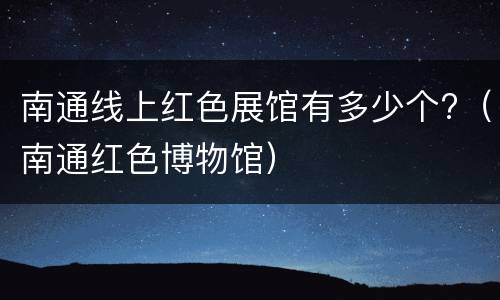 南通线上红色展馆有多少个?（南通红色博物馆）