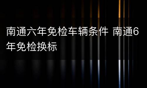 南通六年免检车辆条件 南通6年免检换标