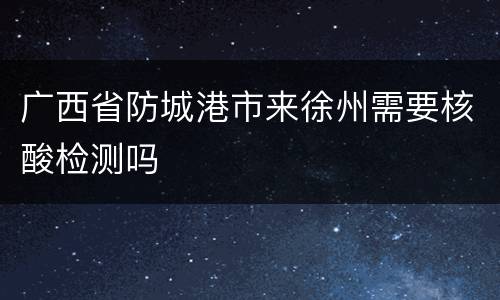 广西省防城港市来徐州需要核酸检测吗