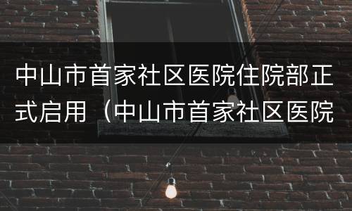 中山市首家社区医院住院部正式启用（中山市首家社区医院住院部正式启用时间）