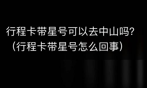 行程卡带星号可以去中山吗？（行程卡带星号怎么回事）