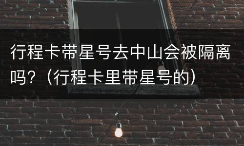 行程卡带星号去中山会被隔离吗?（行程卡里带星号的）