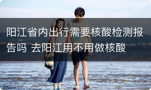 阳江省内出行需要核酸检测报告吗 去阳江用不用做核酸