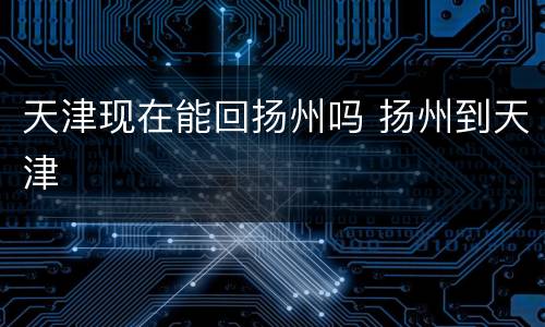 天津现在能回扬州吗 扬州到天津