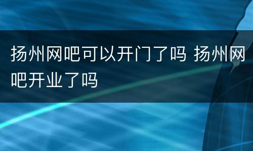 扬州网吧可以开门了吗 扬州网吧开业了吗