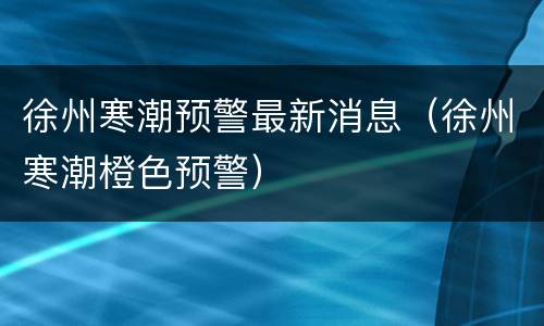 徐州寒潮预警最新消息（徐州寒潮橙色预警）
