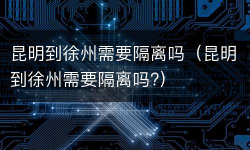 昆明到徐州需要隔离吗（昆明到徐州需要隔离吗?）