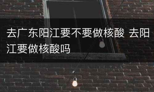 去广东阳江要不要做核酸 去阳江要做核酸吗