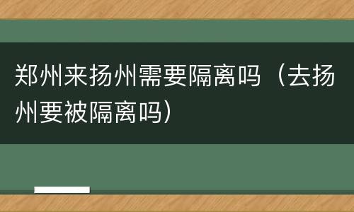 郑州来扬州需要隔离吗（去扬州要被隔离吗）