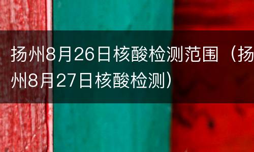 扬州8月26日核酸检测范围（扬州8月27日核酸检测）