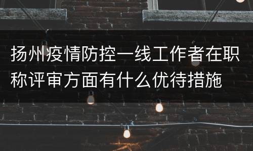 扬州疫情防控一线工作者在职称评审方面有什么优待措施