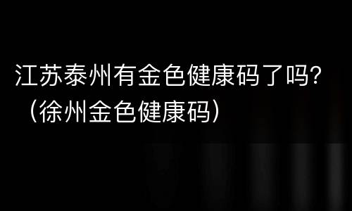江苏泰州有金色健康码了吗？（徐州金色健康码）
