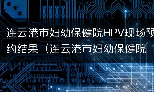 连云港市妇幼保健院HPV现场预约结果（连云港市妇幼保健院hpv现场预约结果多久出来）