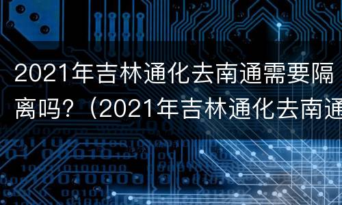 2021年吉林通化去南通需要隔离吗?（2021年吉林通化去南通需要隔离吗最新消息）