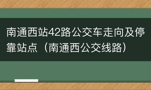 南通西站42路公交车走向及停靠站点（南通西公交线路）